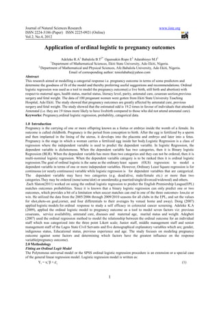 Journal of Natural Sciences Research                                                             www.iiste.org
ISSN 2224-3186 (Paper) ISSN 2225-0921 (Online)
Vol.2, No.4, 2012

             Application of ordinal logistic to pregnancy outcomes
                          Adeleke R.A1 Babalola B.T2* Ogunsakin Ropo E2 Adarabioyo M.I2
                  1
                   Department of Mathematical Sciences, Ekiti State University, Ado Ekiti, Nigeria.
          2,
            Department of Mathematical and Physical Sciences, Afe Babalola University, Ado Ekiti, Nigeria.
                               Email of corresponding author: teniolababa@yahoo.com
Abstract
This research aimed at modelling a categorial response i.e. pregnancy outcome in terms of some predictors and
determine the goodness of fit of the model and thereby proferring useful suggestions and recommendations. Ordinal
logistic regression was used as a tool to model the pregnancy outcome(i.e live birth, still birth and abortion) with
respect to maternal ages, health status, marital status, literacy level, parity, antenatal care, cesarean section,previous
surgery and fetal weight. The data of 100 preganant women were gotten from Ekiti State University Teaching
Hospital, Ado Ekiti. The study showed that pregnancy outcomes are greatly affected by antenatal care, previous
surgery and fetal weight. The study showed that the estimated odd is 19.2 times in favour of individuals that attended
Antenatal (i.e. they are 19 times more likely to have livebirth compared to those who did not attend antenatal care).
Keyworks: Pregnancy,ordinal logistic regression, probability, catagorical data.

1.0 Introduction
Pregnancy is the carrying of one or more offspring known as a foetus or embryo inside the womb of a female. Its
outcome is called childbirth. Pregnancy is the period from conception to birth. After the egg is fertilized by a sperm
and then implanted in the lining of the uterus, it develops into the placenta and embryo and later into a fetus.
Pregnancy is the stage in which a woman carries a fertilized egg inside her body.Logistic Regression is a class of
regression where the independent variable is used to predict the dependent variable. In logistic Regression, the
dependent variable is dichotomous. When the dependent variable has two categories, then it is Binary logistic
Regression (BLR). When the dependent variable has more than two categories and they can not be ordered, then it is
multi-nominal logistic regression. When the dependent variable category is to be ranked then it is ordinal logistic
regression.The goal of ordinal logistic is the same as the ordinary least square (OLS) regression: to model a
dependent variable in terms of one or more independent variables. However, Ordinary Least Square regression is for
continuous (or nearly continuous) variable while logistic regression is for dependent variables that are categorical.
The dependent variable may have two categories (e.g. dead/alive, male/female etc.) or more than two
categories.They may be ordered (none/some/alot) or unordered(e.g married/single/divorced/widowed) and others.
 Zach Slaton(2011) worked on using the ordinal logistic regression to predict the English Premiership League(EPL)
matches outcomes probabilities. Since it is known that a binary logistic regression can only predict one or two
outcomes, which provides a bit of a limitation when soccer matches can end in one of the three outcomes- loss,tie or
win. He utilized the data from the 2005/2006 through 2009/2010 seasons for all clubs in the EPL, and set the values
for shot,shots-on goal,corner, and four differentials to their averages by venue( home and away). Dong (2007)
applied logistic models for ordinal response to study a self efficacy in colorectal cancer screening. Adeleke K.A
(2009), applied the ordinal logistic model to pregnancy outcome as a tool to model seven factors viz: previous
cesareans, service availability, antenatal care, diseases and maternal age, marital status and weight. Adegbeti
(2007) used the ordinal regression method to model the relationship between the ordinal outcome for an individual
staff which was categorized into the three point Likert scale; Junior staff, middle management staff and senior
management staff of the Lagos State Civil Servants and five demographical explanatory variables which are; gender,
indigenous status, Educational status, previous experience and age. The study focuses on modeling pregnancy
outcome against some factors and determining which factors have the greatest influence on the response
variable(pregnancy outcome).
2.0 Methodology
Fitting an Ordinal Logit Model
The Polytomous universal model or the SPSS ordinal logistic regression procedure is an extension or a special case
of the general linear regression model. Logistic regression model is written as:
         Yi = xi' β + ε i                                                                                      (1)



                                                            1
 