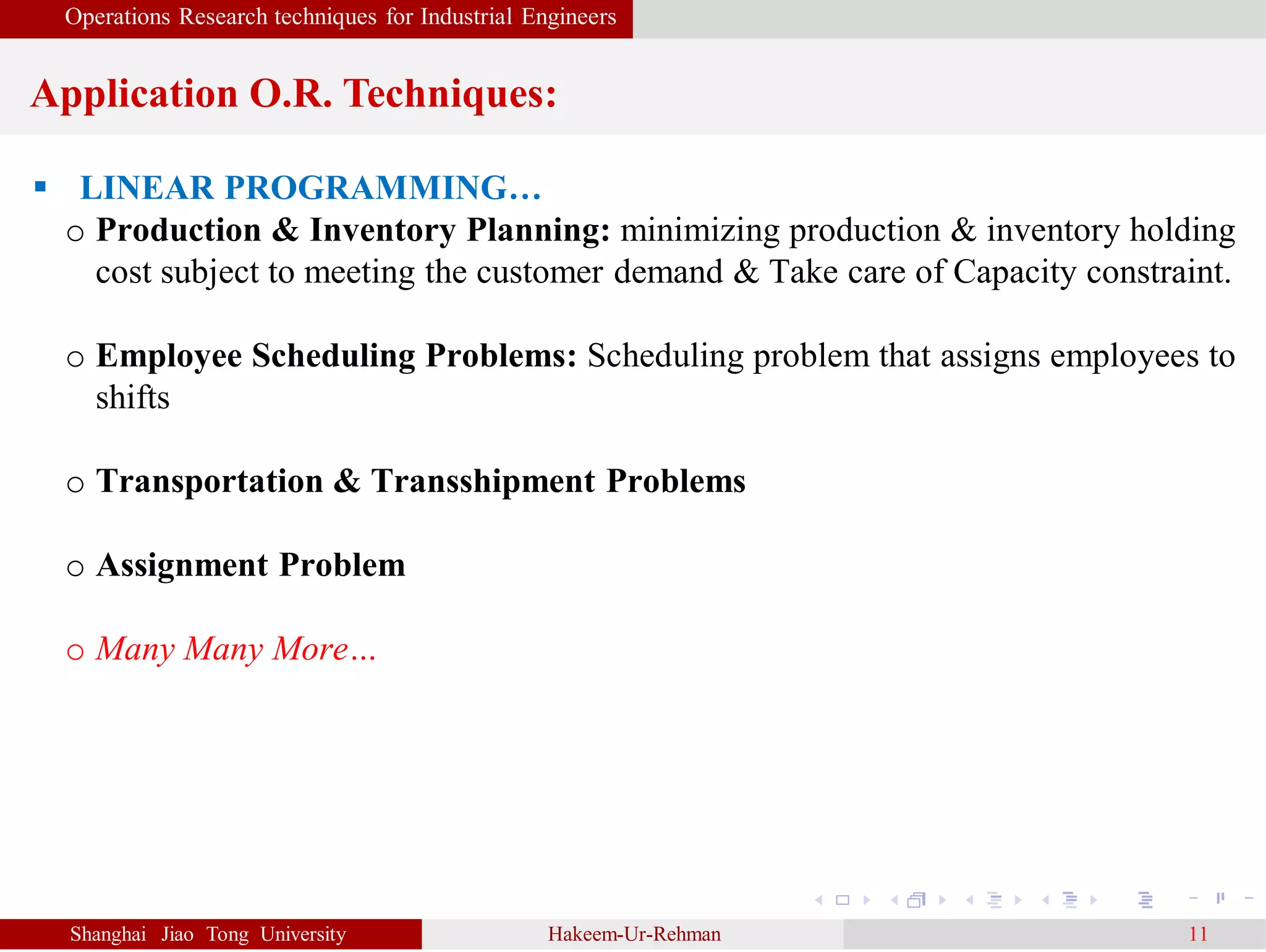 Operations Research techniques for Industrial Engineers
Application O.R. Techniques:
Shanghai Jiao Tong University Hakeem-Ur-Rehman 11
 LINEAR PROGRAMMING…
o Production & Inventory Planning: minimizing production & inventory holding
cost subject to meeting the customer demand & Take care of Capacity constraint.
o Employee Scheduling Problems: Scheduling problem that assigns employees to
shifts
o Transportation & Transshipment Problems
o Assignment Problem
o Many Many More…
 
