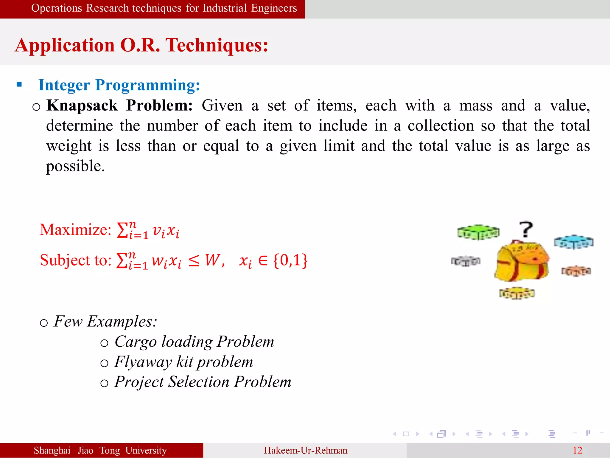 Operations Research techniques for Industrial Engineers
Application O.R. Techniques:
Shanghai Jiao Tong University Hakeem-Ur-Rehman 12
 Integer Programming:
o Knapsack Problem: Given a set of items, each with a mass and a value,
determine the number of each item to include in a collection so that the total
weight is less than or equal to a given limit and the total value is as large as
possible.
Maximize: 𝑖=1
𝑛
𝑣𝑖 𝑥𝑖
Subject to: 𝑖=1
𝑛
𝑤𝑖 𝑥𝑖 ≤ 𝑊, 𝑥𝑖 ∈ {0,1}
o Few Examples:
o Cargo loading Problem
o Flyaway kit problem
o Project Selection Problem
 