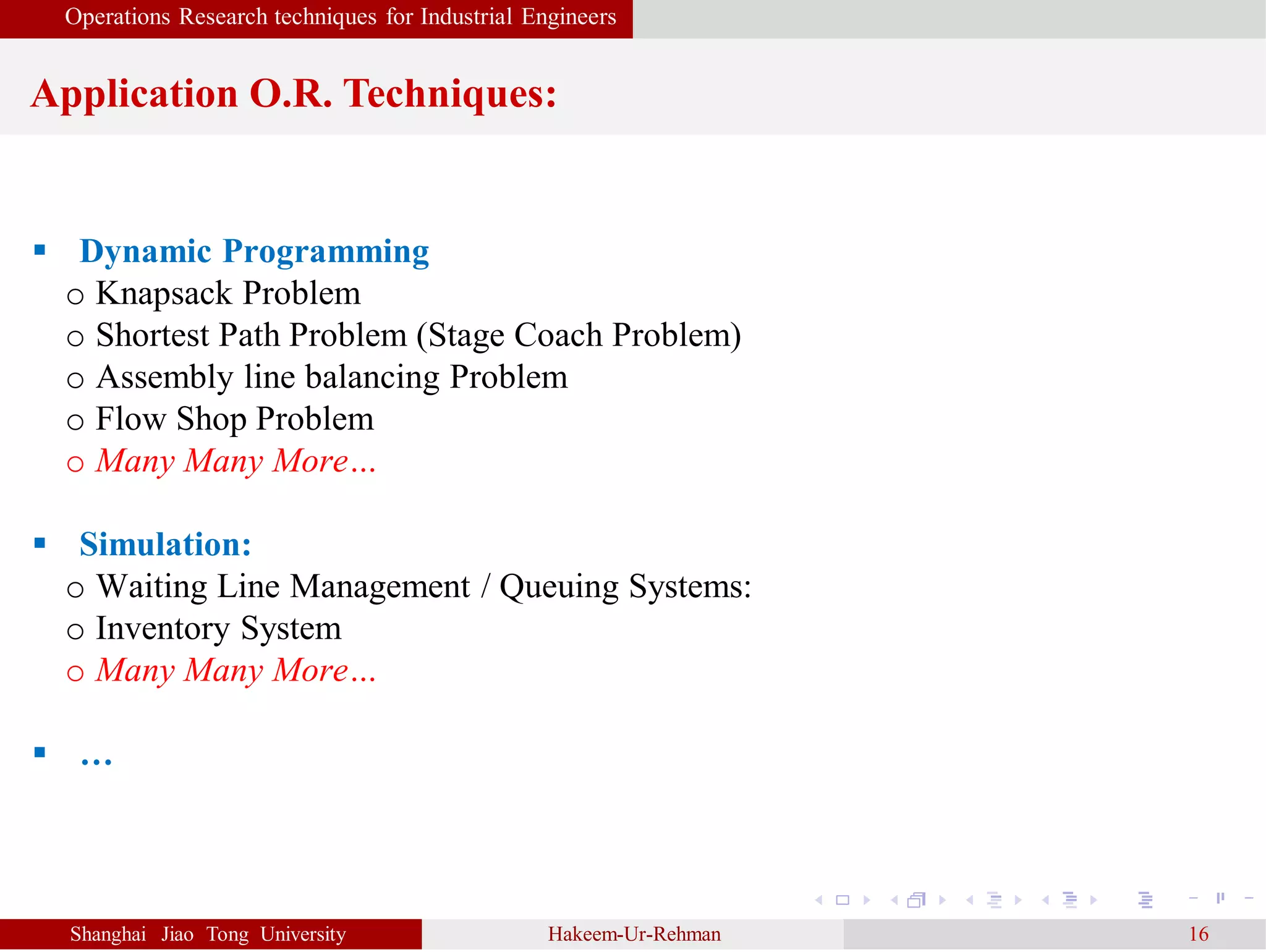 Operations Research techniques for Industrial Engineers
Application O.R. Techniques:
Shanghai Jiao Tong University Hakeem-Ur-Rehman 16
 Dynamic Programming
o Knapsack Problem
o Shortest Path Problem (Stage Coach Problem)
o Assembly line balancing Problem
o Flow Shop Problem
o Many Many More…
 Simulation:
o Waiting Line Management / Queuing Systems:
o Inventory System
o Many Many More…
 …
 