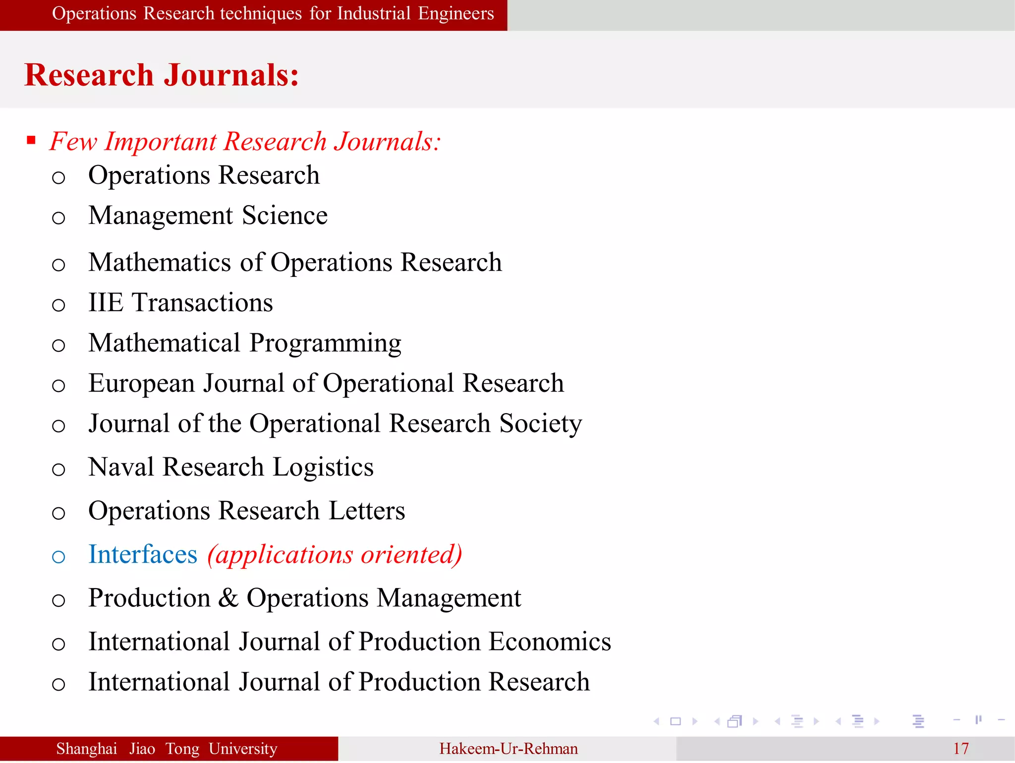 Operations Research techniques for Industrial Engineers
Research Journals:
Shanghai Jiao Tong University Hakeem-Ur-Rehman 17
 Few Important Research Journals:
o Operations Research
o Management Science
o Mathematics of Operations Research
o IIE Transactions
o Mathematical Programming
o European Journal of Operational Research
o Journal of the Operational Research Society
o Naval Research Logistics
o Operations Research Letters
o Interfaces (applications oriented)
o Production & Operations Management
o International Journal of Production Economics
o International Journal of Production Research
 