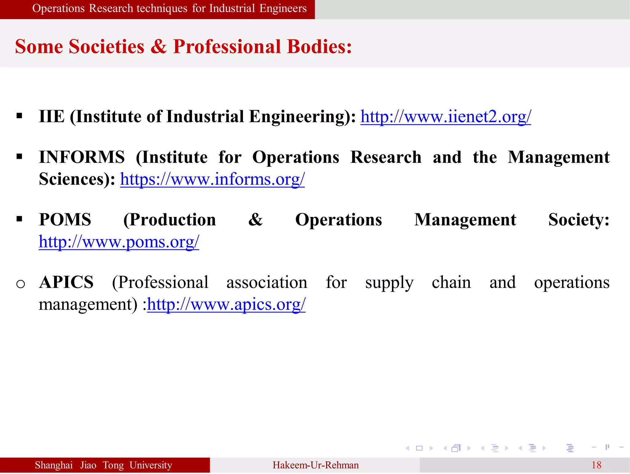 Operations Research techniques for Industrial Engineers
Some Societies & Professional Bodies:
Shanghai Jiao Tong University Hakeem-Ur-Rehman 18
 IIE (Institute of Industrial Engineering): http://www.iienet2.org/
 INFORMS (Institute for Operations Research and the Management
Sciences): https://www.informs.org/
 POMS (Production & Operations Management Society:
http://www.poms.org/
o APICS (Professional association for supply chain and operations
management) :http://www.apics.org/
 