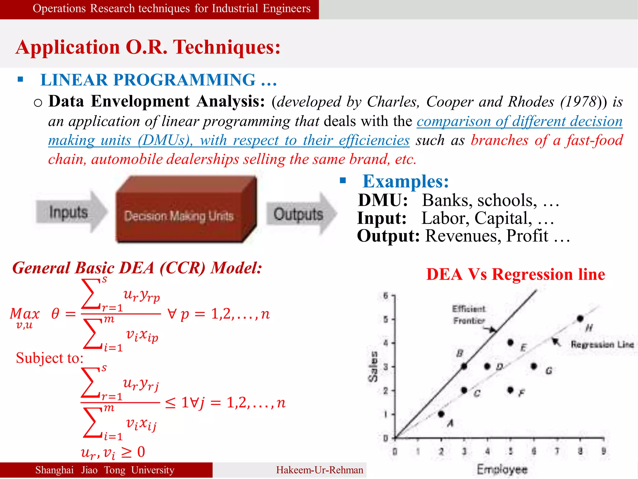 Operations Research techniques for Industrial Engineers
Application O.R. Techniques:
Shanghai Jiao Tong University Hakeem-Ur-Rehman 6
 LINEAR PROGRAMMING …
o Data Envelopment Analysis: (developed by Charles, Cooper and Rhodes (1978)) is
an application of linear programming that deals with the comparison of different decision
making units (DMUs), with respect to their efficiencies such as branches of a fast-food
chain, automobile dealerships selling the same brand, etc.
General Basic DEA (CCR) Model:
𝑀𝑎𝑥
𝑣,𝑢
𝜃 = 𝑟=1
𝑠
𝑢 𝑟 𝑦𝑟𝑝
𝑖=1
𝑚
𝑣𝑖 𝑥𝑖𝑝
∀ 𝑝 = 1,2, . . . , 𝑛
Subject to:
𝑟=1
𝑠
𝑢 𝑟 𝑦 𝑟𝑗
𝑖=1
𝑚
𝑣𝑖 𝑥𝑖𝑗
≤ 1∀𝑗 = 1,2, . . . , 𝑛
𝑢 𝑟, 𝑣𝑖 ≥ 0
 Examples:
DMU: Banks, schools, …
Input: Labor, Capital, …
Output: Revenues, Profit …
DEA Vs Regression line
 