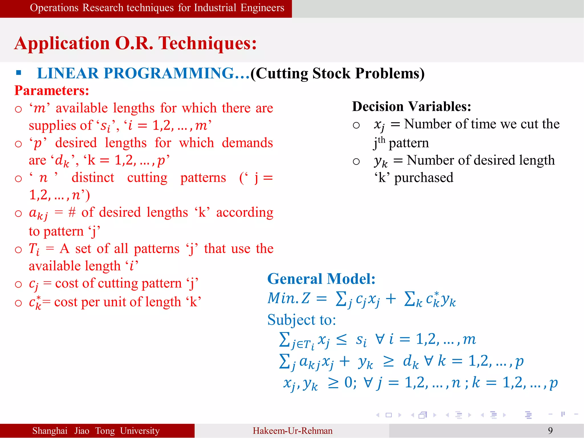 Operations Research techniques for Industrial Engineers
Application O.R. Techniques:
Shanghai Jiao Tong University Hakeem-Ur-Rehman 9
 LINEAR PROGRAMMING…(Cutting Stock Problems)
Parameters:
o ‘𝑚’ available lengths for which there are
supplies of ‘𝑠𝑖’, ‘𝑖 = 1,2, … , 𝑚’
o ‘𝑝’ desired lengths for which demands
are ‘𝑑 𝑘’, ‘k = 1,2, … , 𝑝’
o ‘ 𝑛 ’ distinct cutting patterns (‘ j =
1,2, … , 𝑛’)
o 𝑎 𝑘𝑗 = # of desired lengths ‘k’ according
to pattern ‘j’
o 𝑇𝑖 = A set of all patterns ‘j’ that use the
available length ‘𝑖’
o 𝑐𝑗 = cost of cutting pattern ‘j’
o 𝑐 𝑘
∗
= cost per unit of length ‘k’
General Model:
𝑀𝑖𝑛. 𝑍 = 𝑗 𝑐𝑗 𝑥𝑗 + 𝑘 𝑐 𝑘
∗
𝑦 𝑘
Subject to:
𝑗∈𝑇𝑖
𝑥𝑗 ≤ 𝑠𝑖 ∀ 𝑖 = 1,2, … , 𝑚
𝑗 𝑎 𝑘𝑗 𝑥𝑗 + 𝑦 𝑘 ≥ 𝑑 𝑘 ∀ 𝑘 = 1,2, … , 𝑝
𝑥𝑗, 𝑦 𝑘 ≥ 0; ∀ 𝑗 = 1,2, … , 𝑛 ; 𝑘 = 1,2, … , 𝑝
Decision Variables:
o 𝑥𝑗 = Number of time we cut the
jth pattern
o 𝑦 𝑘 = Number of desired length
‘k’ purchased
 