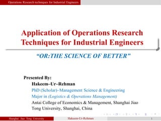 Application of Operations Research
Techniques for Industrial Engineers
Shanghai Jiao Tong University Hakeem-Ur-Rehman 1
Operations Research techniques for Industrial Engineers
“OR:THE SCIENCE OF BETTER”
Presented By:
Hakeem–Ur–Rehman
PhD (Scholar)–Management Science & Engineering
Major in (Logistics & Operations Management)
Antai College of Economics & Management, Shanghai Jiao
Tong University, Shanghai, China
 