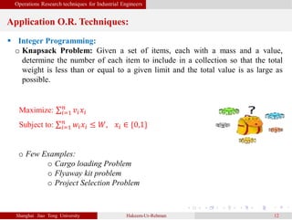 Operations Research techniques for Industrial Engineers
Application O.R. Techniques:
Shanghai Jiao Tong University Hakeem-Ur-Rehman 12
 Integer Programming:
o Knapsack Problem: Given a set of items, each with a mass and a value,
determine the number of each item to include in a collection so that the total
weight is less than or equal to a given limit and the total value is as large as
possible.
Maximize: 𝑖=1
𝑛
𝑣𝑖 𝑥𝑖
Subject to: 𝑖=1
𝑛
𝑤𝑖 𝑥𝑖 ≤ 𝑊, 𝑥𝑖 ∈ {0,1}
o Few Examples:
o Cargo loading Problem
o Flyaway kit problem
o Project Selection Problem
 