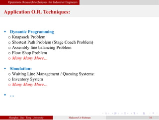 Operations Research techniques for Industrial Engineers
Application O.R. Techniques:
Shanghai Jiao Tong University Hakeem-Ur-Rehman 16
 Dynamic Programming
o Knapsack Problem
o Shortest Path Problem (Stage Coach Problem)
o Assembly line balancing Problem
o Flow Shop Problem
o Many Many More…
 Simulation:
o Waiting Line Management / Queuing Systems:
o Inventory System
o Many Many More…
 …
 