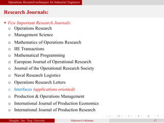 Operations Research techniques for Industrial Engineers
Research Journals:
Shanghai Jiao Tong University Hakeem-Ur-Rehman 17
 Few Important Research Journals:
o Operations Research
o Management Science
o Mathematics of Operations Research
o IIE Transactions
o Mathematical Programming
o European Journal of Operational Research
o Journal of the Operational Research Society
o Naval Research Logistics
o Operations Research Letters
o Interfaces (applications oriented)
o Production & Operations Management
o International Journal of Production Economics
o International Journal of Production Research
 