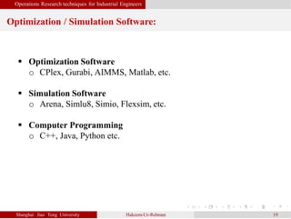 Operations Research techniques for Industrial Engineers
Optimization / Simulation Software:
Shanghai Jiao Tong University Hakeem-Ur-Rehman 19
 Optimization Software
o CPlex, Gurabi, AIMMS, Matlab, etc.
 Simulation Software
o Arena, Simlu8, Simio, Flexsim, etc.
 Computer Programming
o C++, Java, Python etc.
 