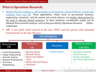 Operations Research techniques for Industrial Engineers
What is Operations Research:
Shanghai Jiao Tong University Hakeem-Ur-Rehman 4
 Optimal decision-making in, and modeling of, deterministic and probabilistic systems that
originate from real life. These applications, which occur in government, business,
engineering, economics, and the natural and social sciences, are largely characterized by
the need to allocate limited resources. In these situations, considerable insight can be
obtained from scientific analysis, such as that provided by Operations Research. (Hiller–
Lieberman)
TECHNIQUES
Deterministic
OR
Stochastic
OR
Heuristics
Meta-heuristics
(OR/MS)
o Linear Programming
o Integer Programming
o Network Analysis
o Dynamic Programming
o Non-linear
Programming
o …
o Queuing Theory
o Decision Theory
o Monte Carlo Markov
Chain
o Markov Decision Process
o Simulation
o …
o Problem Based o Simulated Annealing
o Neural Network
o Genetic Algorithms
o Ant Colony Optimization
o …
 OR: a new field which started in the late 1930's and has grown and expanded
tremendously in the last 30 years
 
