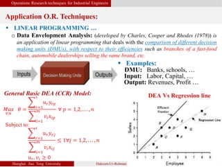 Operations Research techniques for Industrial Engineers
Application O.R. Techniques:
Shanghai Jiao Tong University Hakeem-Ur-Rehman 6
 LINEAR PROGRAMMING …
o Data Envelopment Analysis: (developed by Charles, Cooper and Rhodes (1978)) is
an application of linear programming that deals with the comparison of different decision
making units (DMUs), with respect to their efficiencies such as branches of a fast-food
chain, automobile dealerships selling the same brand, etc.
General Basic DEA (CCR) Model:
𝑀𝑎𝑥
𝑣,𝑢
𝜃 = 𝑟=1
𝑠
𝑢 𝑟 𝑦𝑟𝑝
𝑖=1
𝑚
𝑣𝑖 𝑥𝑖𝑝
∀ 𝑝 = 1,2, . . . , 𝑛
Subject to:
𝑟=1
𝑠
𝑢 𝑟 𝑦 𝑟𝑗
𝑖=1
𝑚
𝑣𝑖 𝑥𝑖𝑗
≤ 1∀𝑗 = 1,2, . . . , 𝑛
𝑢 𝑟, 𝑣𝑖 ≥ 0
 Examples:
DMU: Banks, schools, …
Input: Labor, Capital, …
Output: Revenues, Profit …
DEA Vs Regression line
 