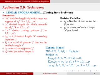 Operations Research techniques for Industrial Engineers
Application O.R. Techniques:
Shanghai Jiao Tong University Hakeem-Ur-Rehman 9
 LINEAR PROGRAMMING…(Cutting Stock Problems)
Parameters:
o ‘𝑚’ available lengths for which there are
supplies of ‘𝑠𝑖’, ‘𝑖 = 1,2, … , 𝑚’
o ‘𝑝’ desired lengths for which demands
are ‘𝑑 𝑘’, ‘k = 1,2, … , 𝑝’
o ‘ 𝑛 ’ distinct cutting patterns (‘ j =
1,2, … , 𝑛’)
o 𝑎 𝑘𝑗 = # of desired lengths ‘k’ according
to pattern ‘j’
o 𝑇𝑖 = A set of all patterns ‘j’ that use the
available length ‘𝑖’
o 𝑐𝑗 = cost of cutting pattern ‘j’
o 𝑐 𝑘
∗
= cost per unit of length ‘k’
General Model:
𝑀𝑖𝑛. 𝑍 = 𝑗 𝑐𝑗 𝑥𝑗 + 𝑘 𝑐 𝑘
∗
𝑦 𝑘
Subject to:
𝑗∈𝑇𝑖
𝑥𝑗 ≤ 𝑠𝑖 ∀ 𝑖 = 1,2, … , 𝑚
𝑗 𝑎 𝑘𝑗 𝑥𝑗 + 𝑦 𝑘 ≥ 𝑑 𝑘 ∀ 𝑘 = 1,2, … , 𝑝
𝑥𝑗, 𝑦 𝑘 ≥ 0; ∀ 𝑗 = 1,2, … , 𝑛 ; 𝑘 = 1,2, … , 𝑝
Decision Variables:
o 𝑥𝑗 = Number of time we cut the
jth pattern
o 𝑦 𝑘 = Number of desired length
‘k’ purchased
 