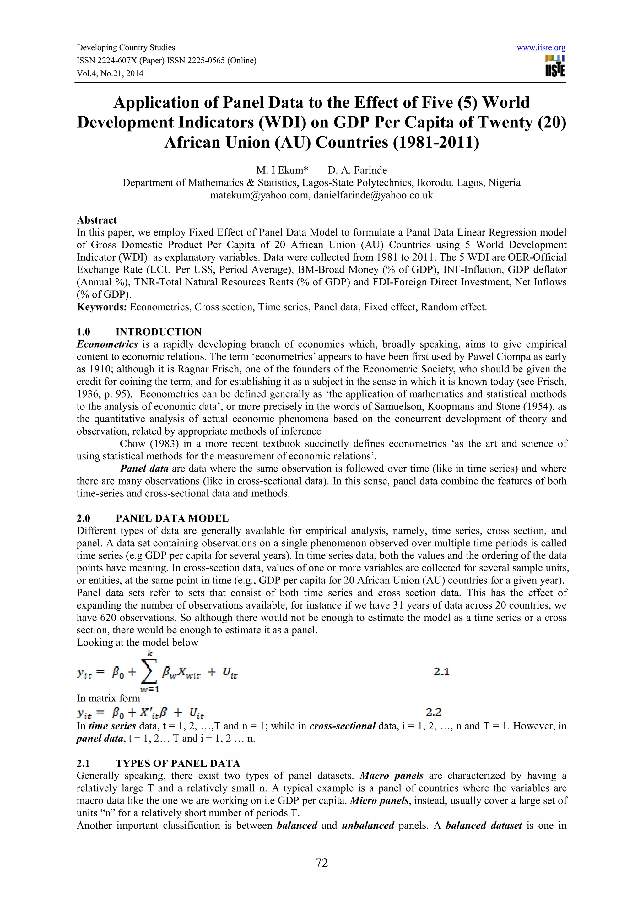 Developing Country Studies www.iiste.org
ISSN 2224-607X (Paper) ISSN 2225-0565 (Online)
Vol.4, No.21, 2014
72
Application of Panel Data to the Effect of Five (5) World
Development Indicators (WDI) on GDP Per Capita of Twenty (20)
African Union (AU) Countries (1981-2011)
M. I Ekum* D. A. Farinde
Department of Mathematics & Statistics, Lagos-State Polytechnics, Ikorodu, Lagos, Nigeria
matekum@yahoo.com, danielfarinde@yahoo.co.uk
Abstract
In this paper, we employ Fixed Effect of Panel Data Model to formulate a Panal Data Linear Regression model
of Gross Domestic Product Per Capita of 20 African Union (AU) Countries using 5 World Development
Indicator (WDI) as explanatory variables. Data were collected from 1981 to 2011. The 5 WDI are OER-Official
Exchange Rate (LCU Per US$, Period Average), BM-Broad Money (% of GDP), INF-Inflation, GDP deflator
(Annual %), TNR-Total Natural Resources Rents (% of GDP) and FDI-Foreign Direct Investment, Net Inflows
(% of GDP).
Keywords: Econometrics, Cross section, Time series, Panel data, Fixed effect, Random effect.
1.0 INTRODUCTION
Econometrics is a rapidly developing branch of economics which, broadly speaking, aims to give empirical
content to economic relations. The term ‘econometrics’ appears to have been first used by Pawel Ciompa as early
as 1910; although it is Ragnar Frisch, one of the founders of the Econometric Society, who should be given the
credit for coining the term, and for establishing it as a subject in the sense in which it is known today (see Frisch,
1936, p. 95). Econometrics can be defined generally as ‘the application of mathematics and statistical methods
to the analysis of economic data’, or more precisely in the words of Samuelson, Koopmans and Stone (1954), as
the quantitative analysis of actual economic phenomena based on the concurrent development of theory and
observation, related by appropriate methods of inference
Chow (1983) in a more recent textbook succinctly defines econometrics ‘as the art and science of
using statistical methods for the measurement of economic relations’.
Panel data are data where the same observation is followed over time (like in time series) and where
there are many observations (like in cross-sectional data). In this sense, panel data combine the features of both
time-series and cross-sectional data and methods.
2.0 PANEL DATA MODEL
Different types of data are generally available for empirical analysis, namely, time series, cross section, and
panel. A data set containing observations on a single phenomenon observed over multiple time periods is called
time series (e.g GDP per capita for several years). In time series data, both the values and the ordering of the data
points have meaning. In cross-section data, values of one or more variables are collected for several sample units,
or entities, at the same point in time (e.g., GDP per capita for 20 African Union (AU) countries for a given year).
Panel data sets refer to sets that consist of both time series and cross section data. This has the effect of
expanding the number of observations available, for instance if we have 31 years of data across 20 countries, we
have 620 observations. So although there would not be enough to estimate the model as a time series or a cross
section, there would be enough to estimate it as a panel.
Looking at the model below
In matrix form
In time series data, t = 1, 2, …,T and n = 1; while in cross-sectional data, i = 1, 2, …, n and T = 1. However, in
panel data, t = 1, 2… T and i = 1, 2 … n.
2.1 TYPES OF PANEL DATA
Generally speaking, there exist two types of panel datasets. Macro panels are characterized by having a
relatively large T and a relatively small n. A typical example is a panel of countries where the variables are
macro data like the one we are working on i.e GDP per capita. Micro panels, instead, usually cover a large set of
units “n” for a relatively short number of periods T.
Another important classification is between balanced and unbalanced panels. A balanced dataset is one in
 
