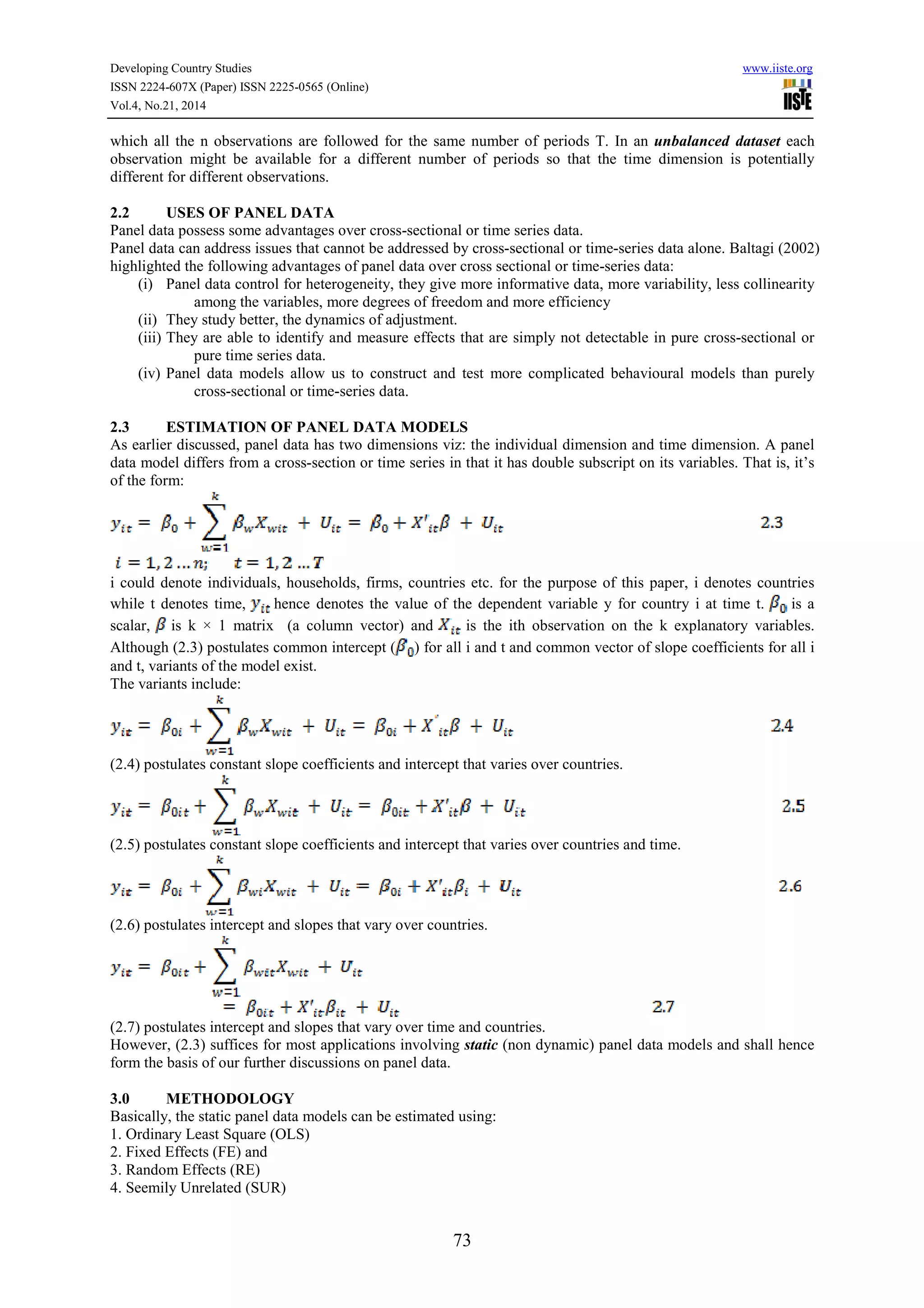 Developing Country Studies www.iiste.org
ISSN 2224-607X (Paper) ISSN 2225-0565 (Online)
Vol.4, No.21, 2014
73
which all the n observations are followed for the same number of periods T. In an unbalanced dataset each
observation might be available for a different number of periods so that the time dimension is potentially
different for different observations.
2.2 USES OF PANEL DATA
Panel data possess some advantages over cross-sectional or time series data.
Panel data can address issues that cannot be addressed by cross-sectional or time-series data alone. Baltagi (2002)
highlighted the following advantages of panel data over cross sectional or time-series data:
(i) Panel data control for heterogeneity, they give more informative data, more variability, less collinearity
among the variables, more degrees of freedom and more efficiency
(ii) They study better, the dynamics of adjustment.
(iii) They are able to identify and measure effects that are simply not detectable in pure cross-sectional or
pure time series data.
(iv) Panel data models allow us to construct and test more complicated behavioural models than purely
cross-sectional or time-series data.
2.3 ESTIMATION OF PANEL DATA MODELS
As earlier discussed, panel data has two dimensions viz: the individual dimension and time dimension. A panel
data model differs from a cross-section or time series in that it has double subscript on its variables. That is, it’s
of the form:
i could denote individuals, households, firms, countries etc. for the purpose of this paper, i denotes countries
while t denotes time, hence denotes the value of the dependent variable y for country i at time t. is a
scalar, is k × 1 matrix (a column vector) and is the ith observation on the k explanatory variables.
Although (2.3) postulates common intercept ( ) for all i and t and common vector of slope coefficients for all i
and t, variants of the model exist.
The variants include:
(2.4) postulates constant slope coefficients and intercept that varies over countries.
(2.5) postulates constant slope coefficients and intercept that varies over countries and time.
(2.6) postulates intercept and slopes that vary over countries.
(2.7) postulates intercept and slopes that vary over time and countries.
However, (2.3) suffices for most applications involving static (non dynamic) panel data models and shall hence
form the basis of our further discussions on panel data.
3.0 METHODOLOGY
Basically, the static panel data models can be estimated using:
1. Ordinary Least Square (OLS)
2. Fixed Effects (FE) and
3. Random Effects (RE)
4. Seemily Unrelated (SUR)
 