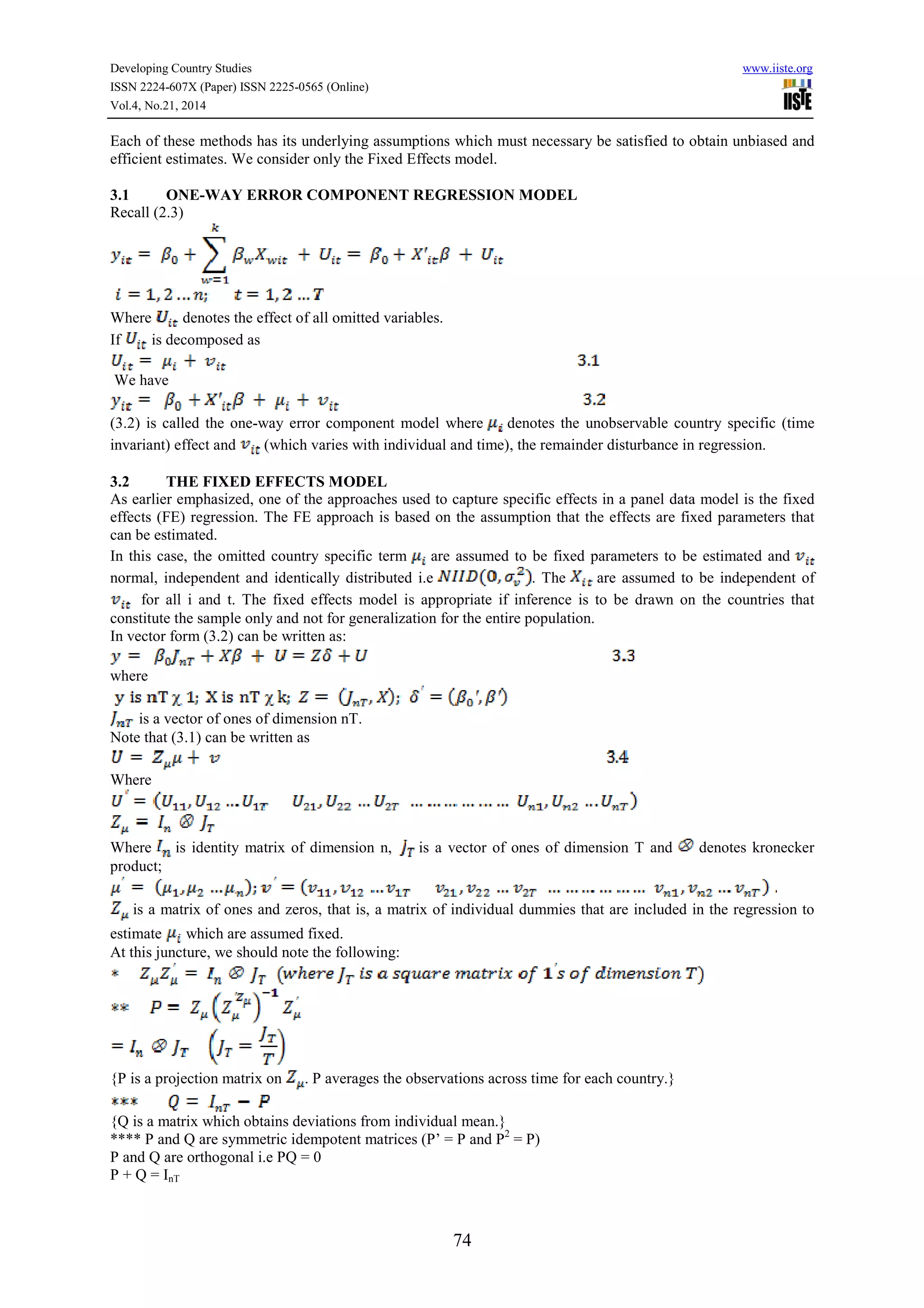 Developing Country Studies www.iiste.org
ISSN 2224-607X (Paper) ISSN 2225-0565 (Online)
Vol.4, No.21, 2014
74
Each of these methods has its underlying assumptions which must necessary be satisfied to obtain unbiased and
efficient estimates. We consider only the Fixed Effects model.
3.1 ONE-WAY ERROR COMPONENT REGRESSION MODEL
Recall (2.3)
Where denotes the effect of all omitted variables.
If is decomposed as
We have
(3.2) is called the one-way error component model where denotes the unobservable country specific (time
invariant) effect and (which varies with individual and time), the remainder disturbance in regression.
3.2 THE FIXED EFFECTS MODEL
As earlier emphasized, one of the approaches used to capture specific effects in a panel data model is the fixed
effects (FE) regression. The FE approach is based on the assumption that the effects are fixed parameters that
can be estimated.
In this case, the omitted country specific term are assumed to be fixed parameters to be estimated and
normal, independent and identically distributed i.e . The are assumed to be independent of
for all i and t. The fixed effects model is appropriate if inference is to be drawn on the countries that
constitute the sample only and not for generalization for the entire population.
In vector form (3.2) can be written as:
where
is a vector of ones of dimension nT.
Note that (3.1) can be written as
Where
Where is identity matrix of dimension n, is a vector of ones of dimension T and denotes kronecker
product;
is a matrix of ones and zeros, that is, a matrix of individual dummies that are included in the regression to
estimate which are assumed fixed.
At this juncture, we should note the following:
{P is a projection matrix on . P averages the observations across time for each country.}
{Q is a matrix which obtains deviations from individual mean.}
**** P and Q are symmetric idempotent matrices (P’ = P and P2
= P)
P and Q are orthogonal i.e PQ = 0
P + Q = InT
 
