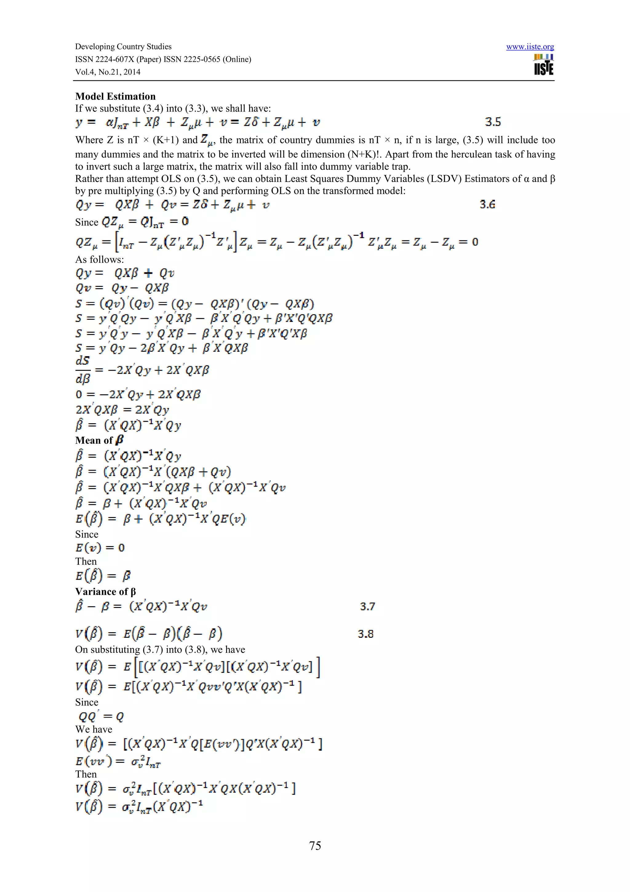 Developing Country Studies www.iiste.org
ISSN 2224-607X (Paper) ISSN 2225-0565 (Online)
Vol.4, No.21, 2014
75
Model Estimation
If we substitute (3.4) into (3.3), we shall have:
Where Z is nT × (K+1) and , the matrix of country dummies is nT × n, if n is large, (3.5) will include too
many dummies and the matrix to be inverted will be dimension (N+K)!. Apart from the herculean task of having
to invert such a large matrix, the matrix will also fall into dummy variable trap.
Rather than attempt OLS on (3.5), we can obtain Least Squares Dummy Variables (LSDV) Estimators of α and β
by pre multiplying (3.5) by Q and performing OLS on the transformed model:
Since
As follows:
Mean of
Since
Then
Variance of β
On substituting (3.7) into (3.8), we have
Since
We have
Then
 