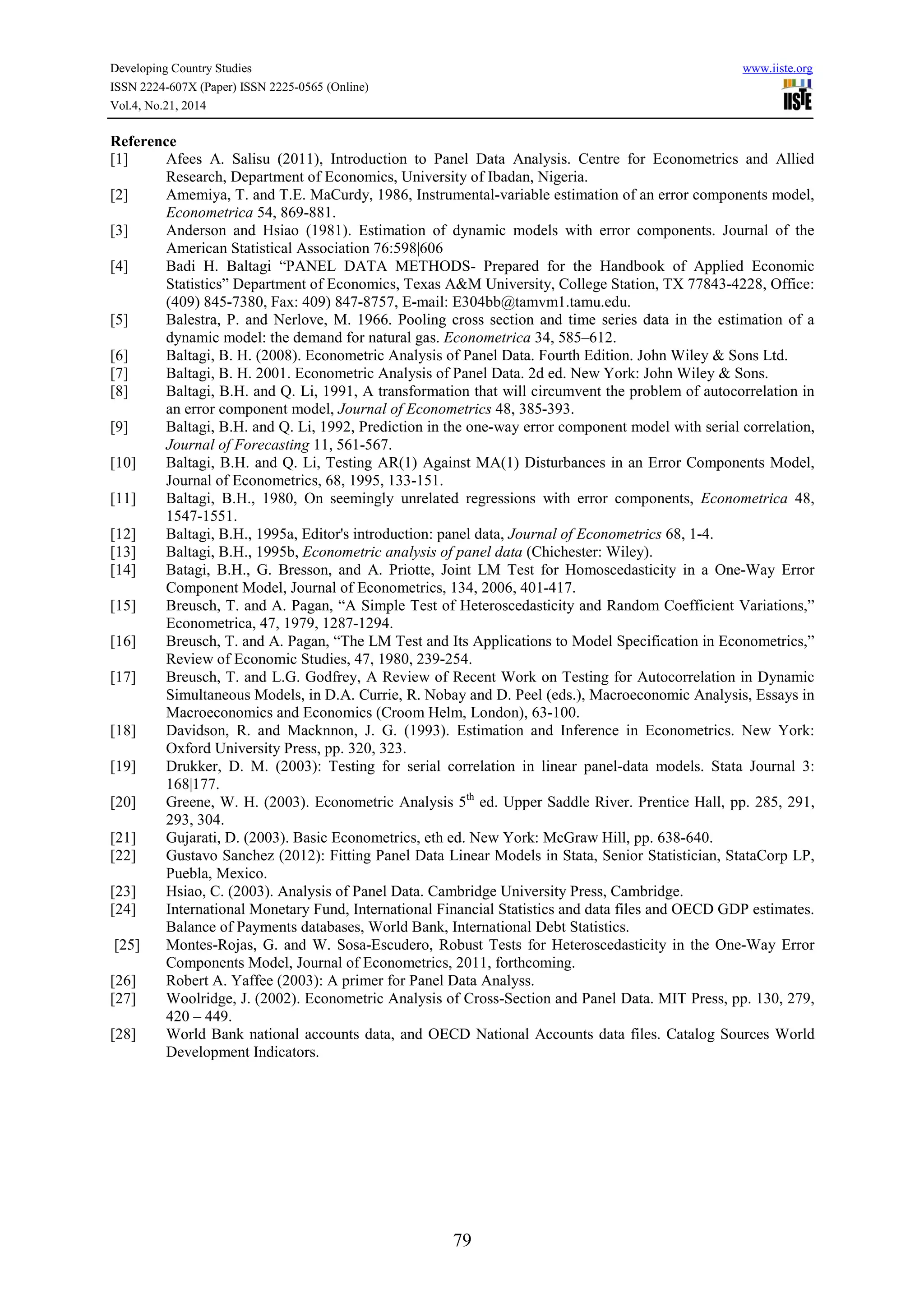 Developing Country Studies www.iiste.org
ISSN 2224-607X (Paper) ISSN 2225-0565 (Online)
Vol.4, No.21, 2014
79
Reference
[1] Afees A. Salisu (2011), Introduction to Panel Data Analysis. Centre for Econometrics and Allied
Research, Department of Economics, University of Ibadan, Nigeria.
[2] Amemiya, T. and T.E. MaCurdy, 1986, Instrumental-variable estimation of an error components model,
Econometrica 54, 869-881.
[3] Anderson and Hsiao (1981). Estimation of dynamic models with error components. Journal of the
American Statistical Association 76:598|606
[4] Badi H. Baltagi “PANEL DATA METHODS- Prepared for the Handbook of Applied Economic
Statistics” Department of Economics, Texas A&M University, College Station, TX 77843-4228, Office:
(409) 845-7380, Fax: 409) 847-8757, E-mail: E304bb@tamvm1.tamu.edu.
[5] Balestra, P. and Nerlove, M. 1966. Pooling cross section and time series data in the estimation of a
dynamic model: the demand for natural gas. Econometrica 34, 585–612.
[6] Baltagi, B. H. (2008). Econometric Analysis of Panel Data. Fourth Edition. John Wiley & Sons Ltd.
[7] Baltagi, B. H. 2001. Econometric Analysis of Panel Data. 2d ed. New York: John Wiley & Sons.
[8] Baltagi, B.H. and Q. Li, 1991, A transformation that will circumvent the problem of autocorrelation in
an error component model, Journal of Econometrics 48, 385-393.
[9] Baltagi, B.H. and Q. Li, 1992, Prediction in the one-way error component model with serial correlation,
Journal of Forecasting 11, 561-567.
[10] Baltagi, B.H. and Q. Li, Testing AR(1) Against MA(1) Disturbances in an Error Components Model,
Journal of Econometrics, 68, 1995, 133-151.
[11] Baltagi, B.H., 1980, On seemingly unrelated regressions with error components, Econometrica 48,
1547-1551.
[12] Baltagi, B.H., 1995a, Editor's introduction: panel data, Journal of Econometrics 68, 1-4.
[13] Baltagi, B.H., 1995b, Econometric analysis of panel data (Chichester: Wiley).
[14] Batagi, B.H., G. Bresson, and A. Priotte, Joint LM Test for Homoscedasticity in a One-Way Error
Component Model, Journal of Econometrics, 134, 2006, 401-417.
[15] Breusch, T. and A. Pagan, “A Simple Test of Heteroscedasticity and Random Coefficient Variations,”
Econometrica, 47, 1979, 1287-1294.
[16] Breusch, T. and A. Pagan, “The LM Test and Its Applications to Model Specification in Econometrics,”
Review of Economic Studies, 47, 1980, 239-254.
[17] Breusch, T. and L.G. Godfrey, A Review of Recent Work on Testing for Autocorrelation in Dynamic
Simultaneous Models, in D.A. Currie, R. Nobay and D. Peel (eds.), Macroeconomic Analysis, Essays in
Macroeconomics and Economics (Croom Helm, London), 63-100.
[18] Davidson, R. and Macknnon, J. G. (1993). Estimation and Inference in Econometrics. New York:
Oxford University Press, pp. 320, 323.
[19] Drukker, D. M. (2003): Testing for serial correlation in linear panel-data models. Stata Journal 3:
168|177.
[20] Greene, W. H. (2003). Econometric Analysis 5th
ed. Upper Saddle River. Prentice Hall, pp. 285, 291,
293, 304.
[21] Gujarati, D. (2003). Basic Econometrics, eth ed. New York: McGraw Hill, pp. 638-640.
[22] Gustavo Sanchez (2012): Fitting Panel Data Linear Models in Stata, Senior Statistician, StataCorp LP,
Puebla, Mexico.
[23] Hsiao, C. (2003). Analysis of Panel Data. Cambridge University Press, Cambridge.
[24] International Monetary Fund, International Financial Statistics and data files and OECD GDP estimates.
Balance of Payments databases, World Bank, International Debt Statistics.
[25] Montes-Rojas, G. and W. Sosa-Escudero, Robust Tests for Heteroscedasticity in the One-Way Error
Components Model, Journal of Econometrics, 2011, forthcoming.
[26] Robert A. Yaffee (2003): A primer for Panel Data Analyss.
[27] Woolridge, J. (2002). Econometric Analysis of Cross-Section and Panel Data. MIT Press, pp. 130, 279,
420 – 449.
[28] World Bank national accounts data, and OECD National Accounts data files. Catalog Sources World
Development Indicators.
 