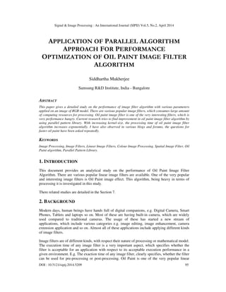 Signal & Image Processing : An International Journal (SIPIJ) Vol.5, No.2, April 2014
DOI : 10.5121/sipij.2014.5209 95
APPLICATION OF PARALLEL ALGORITHM
APPROACH FOR PERFORMANCE
OPTIMIZATION OF OIL PAINT IMAGE FILTER
ALGORITHM
Siddhartha Mukherjee
Samsung R&D Institute, India - Bangalore
ABSTRACT
This paper gives a detailed study on the performance of image filter algorithm with various parameters
applied on an image of RGB model. There are various popular image filters, which consumes large amount
of computing resources for processing. Oil paint image filter is one of the very interesting filters, which is
very performance hungry. Current research tries to find improvement in oil paint image filter algorithm by
using parallel pattern library. With increasing kernel-size, the processing time of oil paint image filter
algorithm increases exponentially. I have also observed in various blogs and forums, the questions for
faster oil paint have been asked repeatedly.
KEYWORDS
Image Processing, Image Filters, Linear Image Filters, Colour Image Processing, Spatial Image Filter, Oil
Paint algorithm, Parallel Pattern Library.
1. INTRODUCTION
This document provides an analytical study on the performance of Oil Paint Image Filter
Algorithm. There are various popular linear image filters are available. One of the very popular
and interesting image filters is Oil Paint image effect. This algorithm, being heavy in terms of
processing it is investigated in this study.
There related studies are detailed in the Section 7.
2. BACKGROUND
Modern days, human beings have hands full of digital companions, e.g. Digital Camera, Smart
Phones, Tablets and laptops so on. Most of these are having built-in camera, which are widely
used compared to traditional cameras. The usage of these has started a new stream of
applications, which include various categories e.g. image editing, image enhancement, camera
extension application and so on. Almost all of these applications include applying different kinds
of image filters.
Image filters are of different kinds, with respect their nature of processing or mathematical model.
The execution time of any image filter is a very important aspect, which specifies whether the
filter is acceptable for an application with respect to its acceptable execution performance in a
given environment. E.g. The exaction time of any image filter, clearly specifies, whether the filter
can be used for pre-processing or post-processing. Oil Paint is one of the very popular linear
 