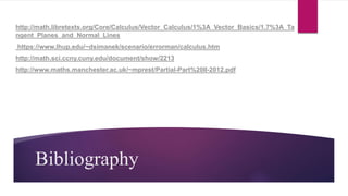 Bibliography
http://math.libretexts.org/Core/Calculus/Vector_Calculus/1%3A_Vector_Basics/1.7%3A_Ta
ngent_Planes_and_Normal_Lines
https://www.lhup.edu/~dsimanek/scenario/errorman/calculus.htm
http://math.sci.ccny.cuny.edu/document/show/2213
http://www.maths.manchester.ac.uk/~mprest/Partial-Part%20II-2012.pdf
 