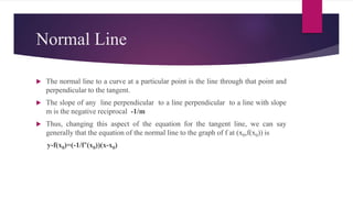 Normal Line
 The normal line to a curve at a particular point is the line through that point and
perpendicular to the tangent.
 The slope of any line perpendicular to a line perpendicular to a line with slope
m is the negative reciprocal -1/m
 Thus, changing this aspect of the equation for the tangent line, we can say
generally that the equation of the normal line to the graph of f at (x0,f(x0)) is
y-f(x0)=(-1/f’(x0))(x-x0)
 