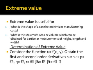 

Extreme value is useful for

What is the shape of a can that minimizes manufacturing
costs?
2. What is the Maximum Area or Volume which can be
obtained for particular measurements of height, length and
width?
1.



Determination of Extreme Value
Consider the function u= f(x , y). Obtain the
first and second order derivatives such as p=
fᵪ q= fᵪr= fᵪᵪ fᵪᵪ fᵪᵪ
,
,
, s= , t= .

 