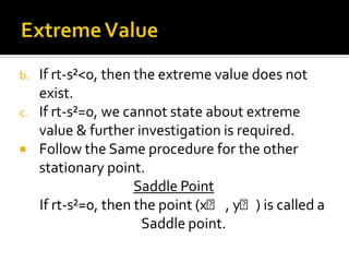 b.
c.



If rt-s²<0, then the extreme value does not
exist.
If rt-s²=0, we cannot state about extreme
value & further investigation is required.
Follow the Same procedure for the other
stationary point.
Saddle Point
If rt-s²=0, then the point (xᵪ , yᵪ) is called a
Saddle point.

 