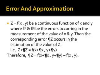 Z = f(x , y) be a continuous function of x and y
where fᵪ fᵪ the errors occurring in the
& be
measurement of the value of x & y. Then the
corresponding error ¶Z occurs in the
estimation of the value of Z.
i.e. Z+¶Z = f(x+¶x , y+¶y)
Therefore, ¶Z = f(x+¶x , y+¶y) – f(x , y).


 