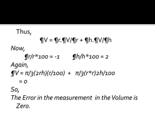 Thus,

¶V = ¶r.¶V/¶r + ¶h.¶V/¶h
Now,
¶r/r*100 = -1
¶h/h*100 = 2
Again,
¶V = π/3(2rh)(r/100) + π/3(r*r)2h/100
=0
So,
The Error in the measurement in the Volume is
Zero.

 
