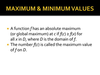 



A function f has an absolute maximum
(or global maximum) at c if f(c) ≥ f(x) for
all x in D, where D is the domain of f.
The number f(c) is called the maximum value
of f on D.

 