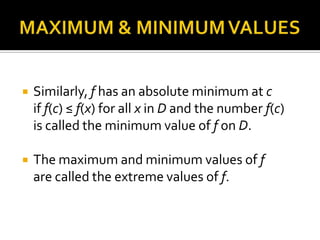 

Similarly, f has an absolute minimum at c
if f(c) ≤ f(x) for all x in D and the number f(c)
is called the minimum value of f on D.



The maximum and minimum values of f
are called the extreme values of f.

 