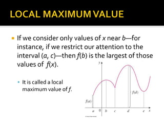 

If we consider only values of x near b—for
instance, if we restrict our attention to the
interval (a, c)—then f(b) is the largest of those
values of f(x).
 It is called a local

maximum value of f.

 