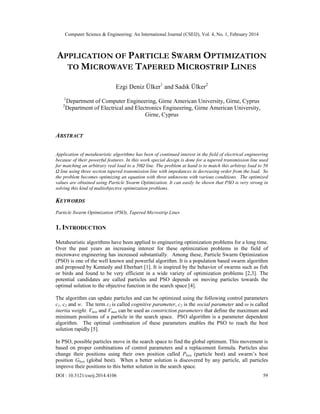 Computer Science & Engineering: An International Journal (CSEIJ), Vol. 4, No. 1, February 2014
DOI : 10.5121/cseij.2014.4106 59
APPLICATION OF PARTICLE SWARM OPTIMIZATION
TO MICROWAVE TAPERED MICROSTRIP LINES
Ezgi Deniz Ülker1
and Sadık Ülker2
1
Department of Computer Engineering, Girne American University, Girne, Cyprus
2
Department of Electrical and Electronics Engineering, Girne American University,
Girne, Cyprus
ABSTRACT
Application of metaheuristic algorithms has been of continued interest in the field of electrical engineering
because of their powerful features. In this work special design is done for a tapered transmission line used
for matching an arbitrary real load to a 50Ω line. The problem at hand is to match this arbitray load to 50
Ω line using three section tapered transmission line with impedances in decreasing order from the load. So
the problem becomes optimizing an equation with three unknowns with various conditions. The optimized
values are obtained using Particle Swarm Optimization. It can easily be shown that PSO is very strong in
solving this kind of multiobjective optimization problems.
KEYWORDS
Particle Swarm Optimization (PSO), Tapered Microstrip Lines
1. INTRODUCTION
Metaheuristic algorithms have been applied to engineering optimization problems for a long time.
Over the past years an increasing interest for these optimization problems in the field of
microwave engineering has increased substantially. Among these, Particle Swarm Optimization
(PSO) is one of the well known and powerful algorithm. It is a population based swarm algorithm
and proposed by Kennedy and Eberhart [1]. It is inspired by the behavior of swarms such as fish
or birds and found to be very efficient in a wide variety of optimization problems [2,3]. The
potential candidates are called particles and PSO depends on moving particles towards the
optimal solution to the objective function in the search space [4].
The algorithm can update particles and can be optimized using the following control parameters
c1, c2 and w. The term c1 is called cognitive parameter, c2 is the social parameter and ω is called
inertia weight. Vmin and Vmax can be used as constriction parameters that define the maximum and
minimum positions of a particle in the search space. PSO algorithm is a parameter dependent
algorithm. The optimal combination of these parameters enables the PSO to reach the best
solution rapidly [5].
In PSO, possible particles move in the search space to find the global optimum. This movement is
based on proper combinations of control parameters and a replacement formula. Particles also
change their positions using their own position called Pbest (particle best) and swarm’s best
position Gbest (global best). When a better solution is discovered by any particle, all particles
improve their positions to this better solution in the search space.
 
