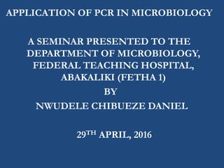 APPLICATION OF PCR IN MICROBIOLOGY
A SEMINAR PRESENTED TO THE
DEPARTMENT OF MICROBIOLOGY,
FEDERAL TEACHING HOSPITAL,
ABAKALIKI (FETHA 1)
BY
NWUDELE CHIBUEZE DANIEL
29TH APRIL, 2016
 