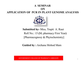 A SEMINAR
ON
APPLICATION OF PCR IN PLANT GENOME ANALYSIS
Submitted by- Miss. Trupti A. Raut
Roll No.: 15 (M. pharmacy First Year)
[Pharmacognosy & Phytochemistry]
Guided by : Archana Mohod Mam
1
GOVERNMENT COLLEGE OF PHARMACY, AMRAVATI
 