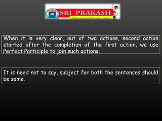 When it is very clear, out of two actions, second action
started after the completion of the first action, we use
Perfect Participle to join such actions.
It is need not to say, subject for both the sentences should
be same.
 