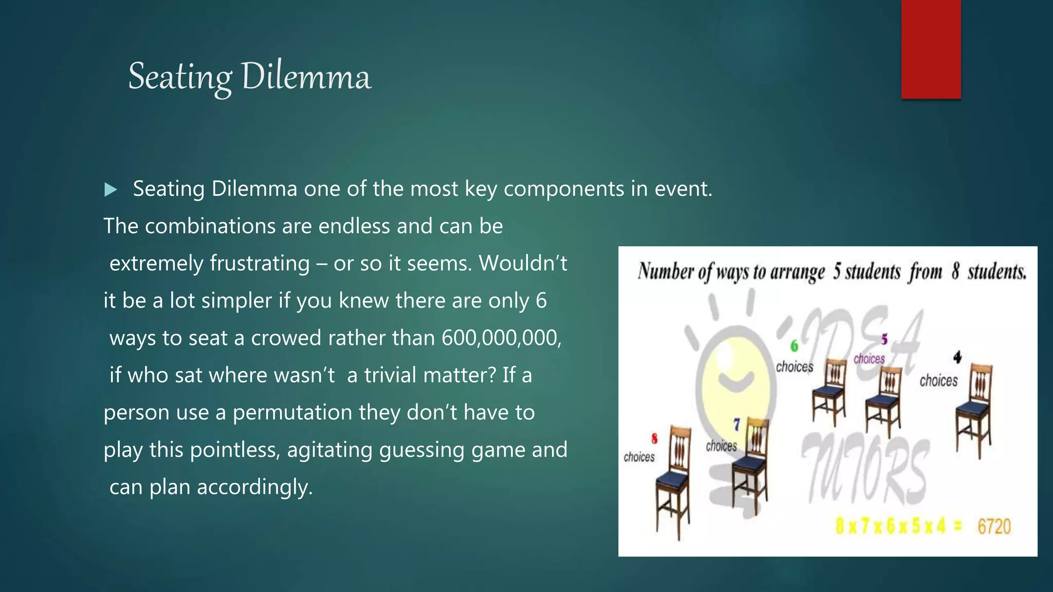 Seating Dilemma
 Seating Dilemma one of the most key components in event.
The combinations are endless and can be
extremely frustrating – or so it seems. Wouldn’t
it be a lot simpler if you knew there are only 6
ways to seat a crowed rather than 600,000,000,
if who sat where wasn’t a trivial matter? If a
person use a permutation they don’t have to
play this pointless, agitating guessing game and
can plan accordingly.
 