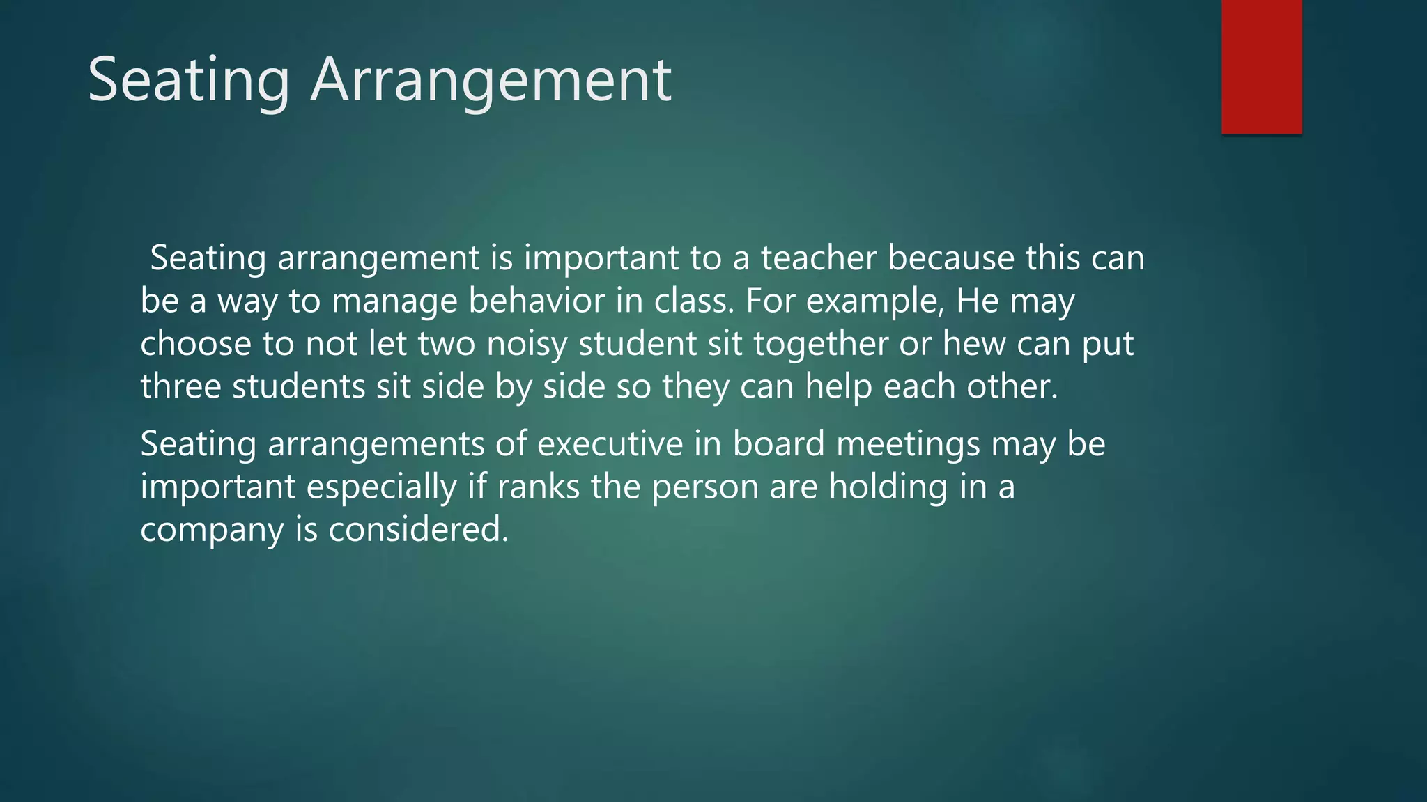 Seating Arrangement
Seating arrangement is important to a teacher because this can
be a way to manage behavior in class. For example, He may
choose to not let two noisy student sit together or hew can put
three students sit side by side so they can help each other.
Seating arrangements of executive in board meetings may be
important especially if ranks the person are holding in a
company is considered.
 