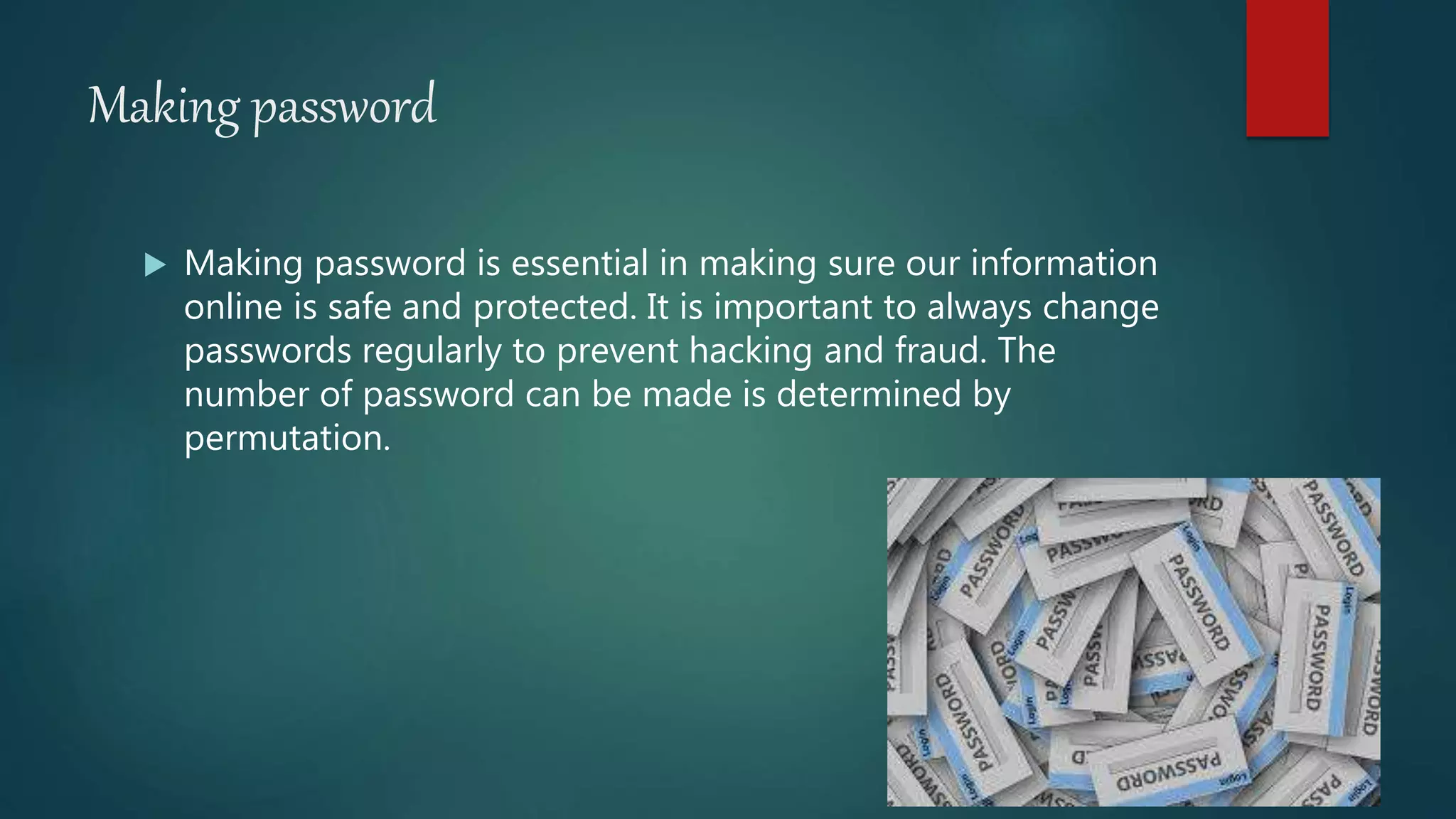 Making password
 Making password is essential in making sure our information
online is safe and protected. It is important to always change
passwords regularly to prevent hacking and fraud. The
number of password can be made is determined by
permutation.
 