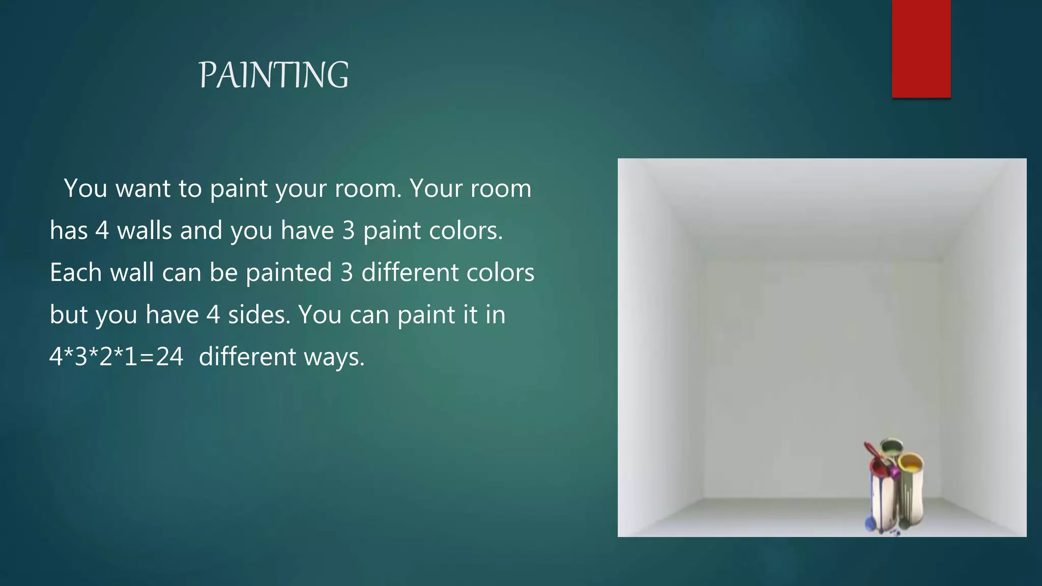PAINTING
You want to paint your room. Your room
has 4 walls and you have 3 paint colors.
Each wall can be painted 3 different colors
but you have 4 sides. You can paint it in
4*3*2*1=24 different ways.
 