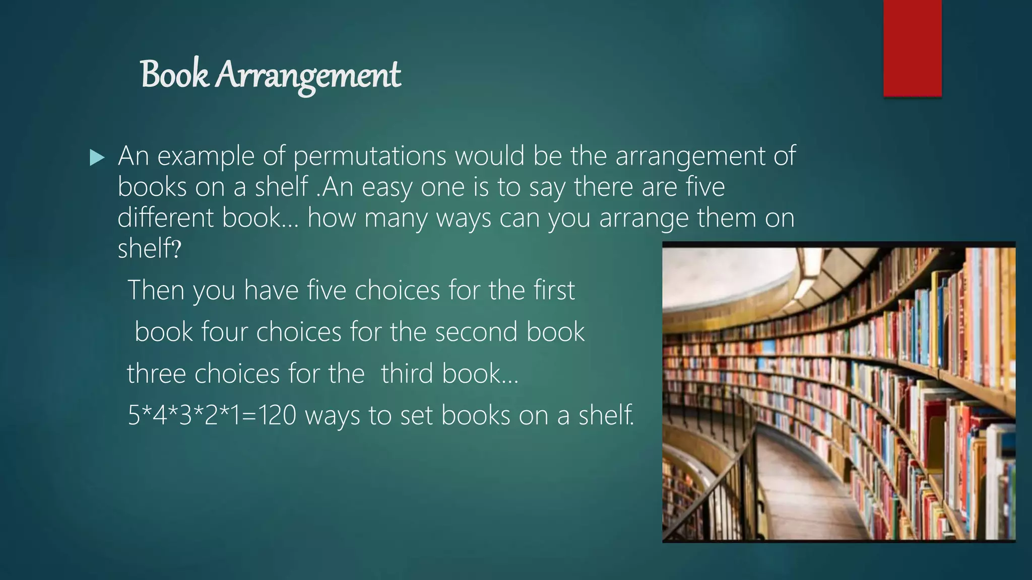 Book Arrangement
 An example of permutations would be the arrangement of
books on a shelf .An easy one is to say there are five
different book… how many ways can you arrange them on
shelf?
Then you have five choices for the first
book four choices for the second book
three choices for the third book...
5*4*3*2*1=120 ways to set books on a shelf.
 