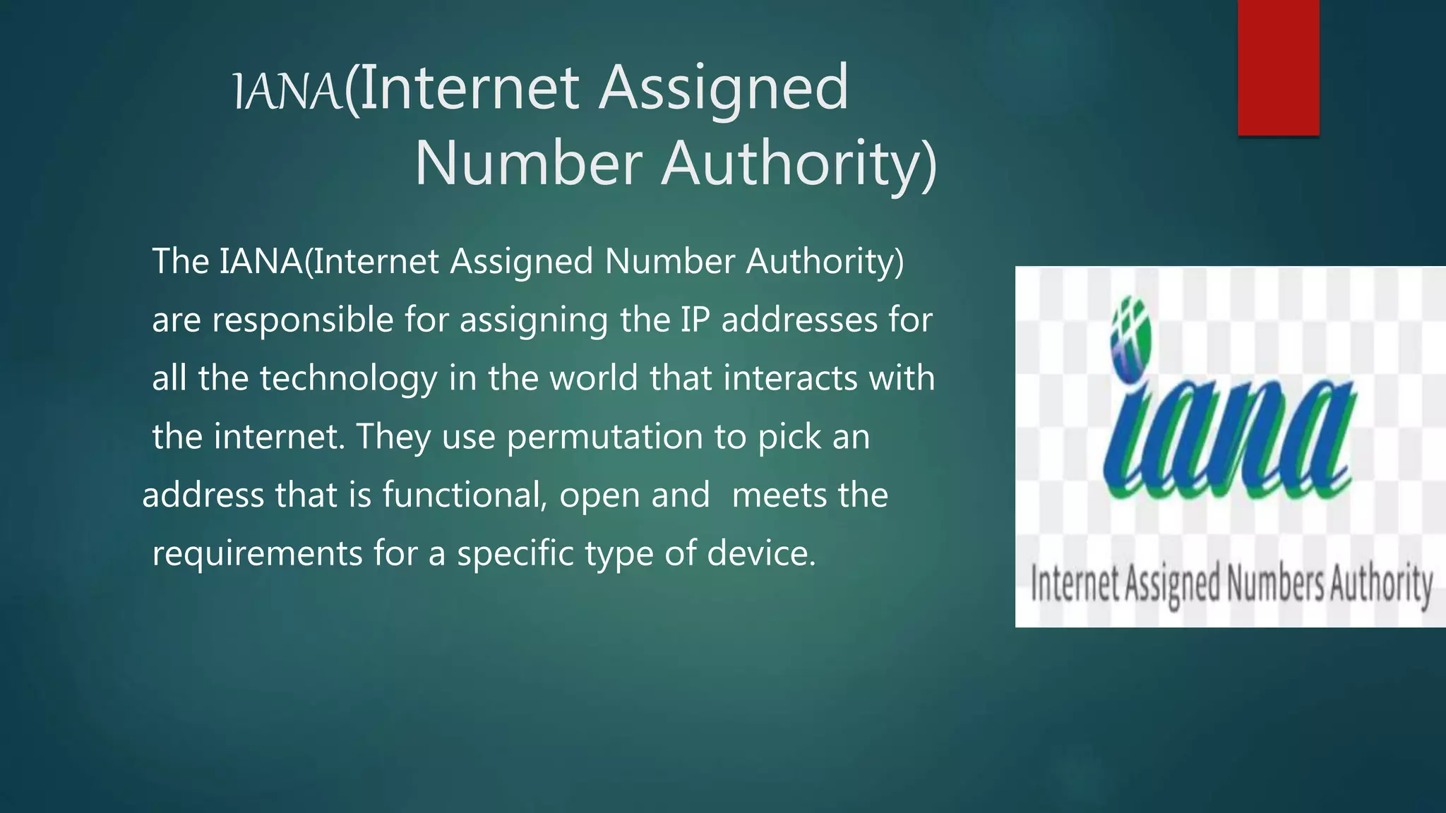 IANA(Internet Assigned
Number Authority)
The IANA(Internet Assigned Number Authority)
are responsible for assigning the IP addresses for
all the technology in the world that interacts with
the internet. They use permutation to pick an
address that is functional, open and meets the
requirements for a specific type of device.
 
