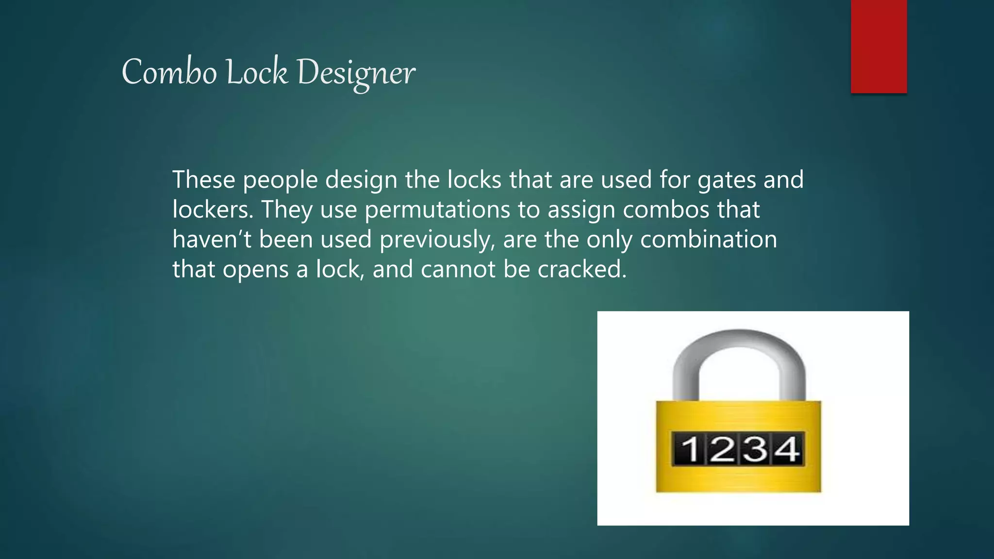 Combo Lock Designer
These people design the locks that are used for gates and
lockers. They use permutations to assign combos that
haven’t been used previously, are the only combination
that opens a lock, and cannot be cracked.
 