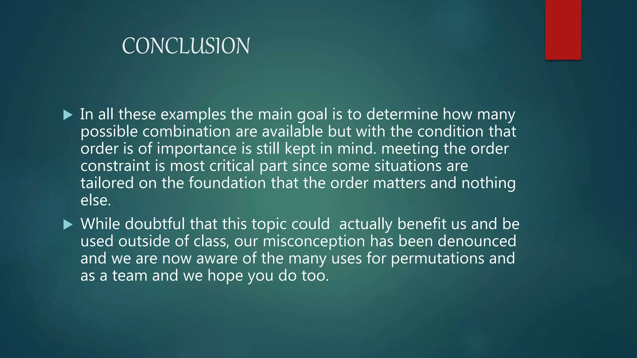 CONCLUSION
 In all these examples the main goal is to determine how many
possible combination are available but with the condition that
order is of importance is still kept in mind. meeting the order
constraint is most critical part since some situations are
tailored on the foundation that the order matters and nothing
else.
 While doubtful that this topic could actually benefit us and be
used outside of class, our misconception has been denounced
and we are now aware of the many uses for permutations and
as a team and we hope you do too.
 