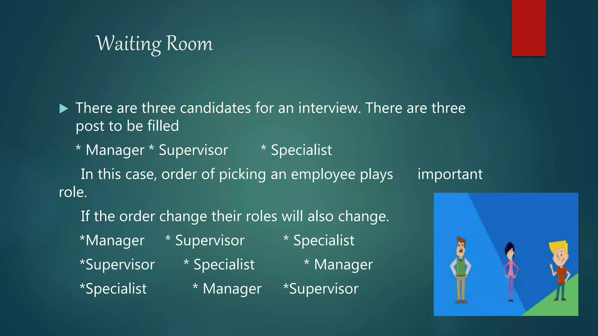 Waiting Room
 There are three candidates for an interview. There are three
post to be filled
* Manager * Supervisor * Specialist
In this case, order of picking an employee plays important
role.
If the order change their roles will also change.
*Manager * Supervisor * Specialist
*Supervisor * Specialist * Manager
*Specialist * Manager *Supervisor
 