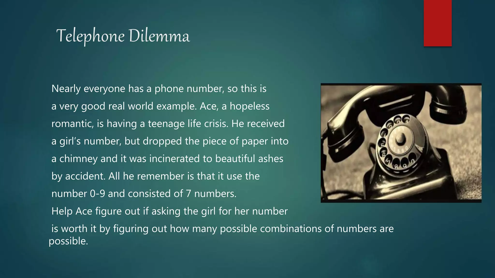 Telephone Dilemma
Nearly everyone has a phone number, so this is
a very good real world example. Ace, a hopeless
romantic, is having a teenage life crisis. He received
a girl’s number, but dropped the piece of paper into
a chimney and it was incinerated to beautiful ashes
by accident. All he remember is that it use the
number 0-9 and consisted of 7 numbers.
Help Ace figure out if asking the girl for her number
is worth it by figuring out how many possible combinations of numbers are
possible.
 