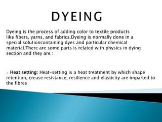 Dyeing is the process of adding color to textile products
like fibers, yarns, and fabrics.Dyeing is normally done in a
special solutioncontaining dyes and particular chemical
material.There are some parts is related with physics in dying
section and they are :
 Heat setting: Heat-setting is a heat treatment by which shape
retention, crease resistance, resilience and elasticity are imparted to
the fibres
 