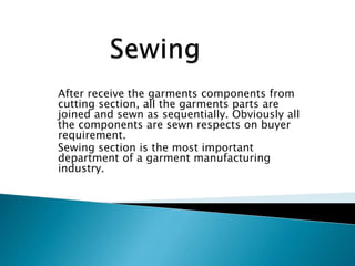 After receive the garments components from
cutting section, all the garments parts are
joined and sewn as sequentially. Obviously all
the components are sewn respects on buyer
requirement.
Sewing section is the most important
department of a garment manufacturing
industry.
 