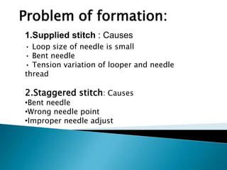 Problem of formation:
1.Supplied stitch : Causes
• Loop size of needle is small
• Bent needle
• Tension variation of looper and needle
thread
2.Staggered stitch: Causes
•Bent needle
•Wrong needle point
•Improper needle adjust
 