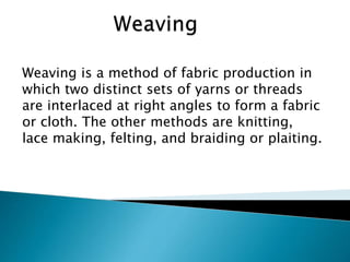 Weaving is a method of fabric production in
which two distinct sets of yarns or threads
are interlaced at right angles to form a fabric
or cloth. The other methods are knitting,
lace making, felting, and braiding or plaiting.
 