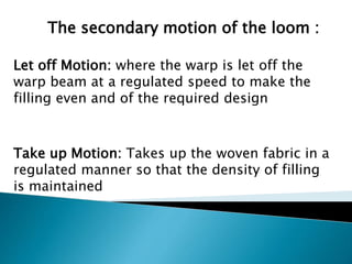 The secondary motion of the loom :
Let off Motion: where the warp is let off the
warp beam at a regulated speed to make the
filling even and of the required design
Take up Motion: Takes up the woven fabric in a
regulated manner so that the density of filling
is maintained
 